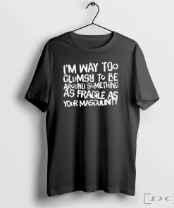 I’m Way Too Clumsy To Be Around Something As Fragile As Your Masculinity T-Shirts