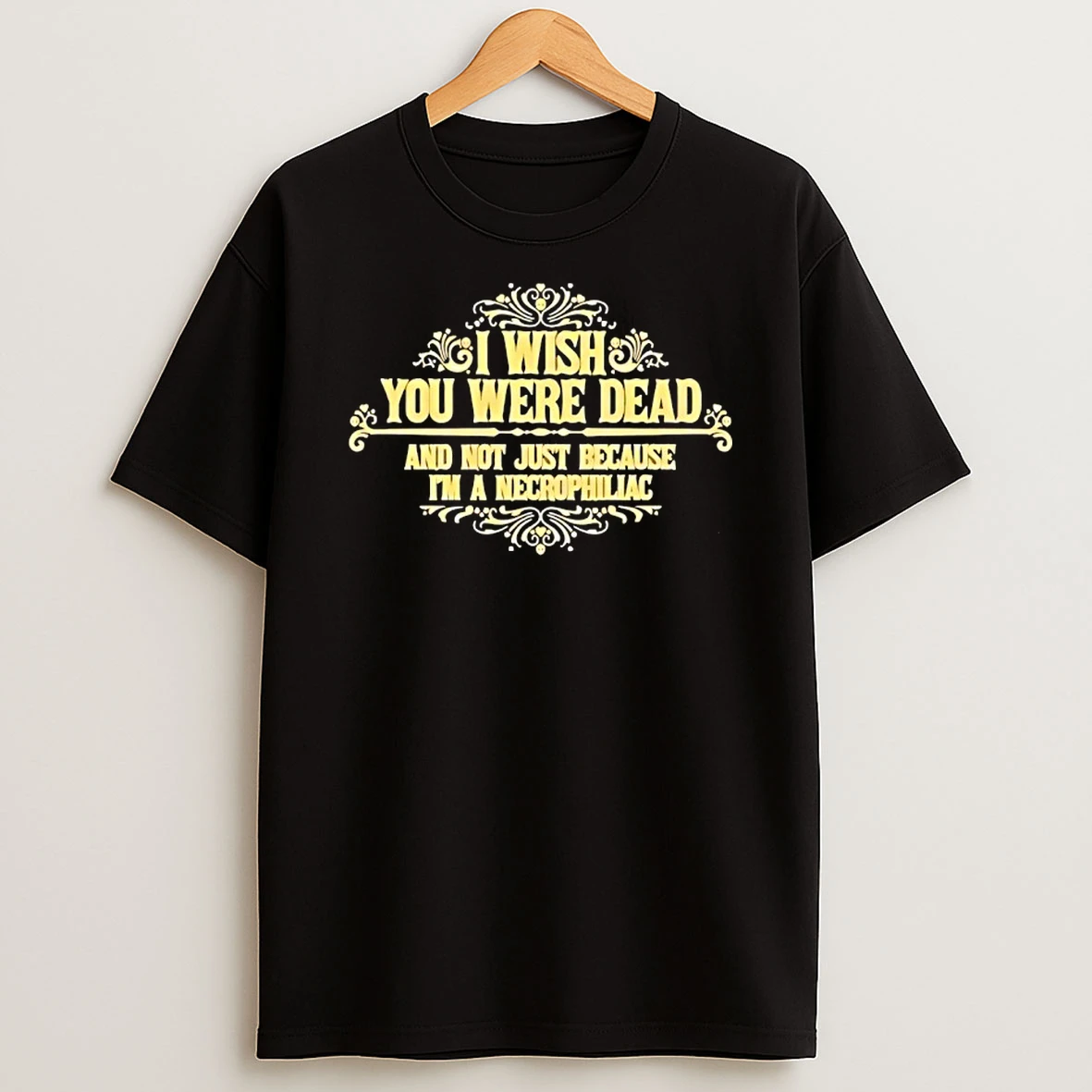 I Wish You Were Dead And Not Just Because Im A Necrophiliac T Shirt