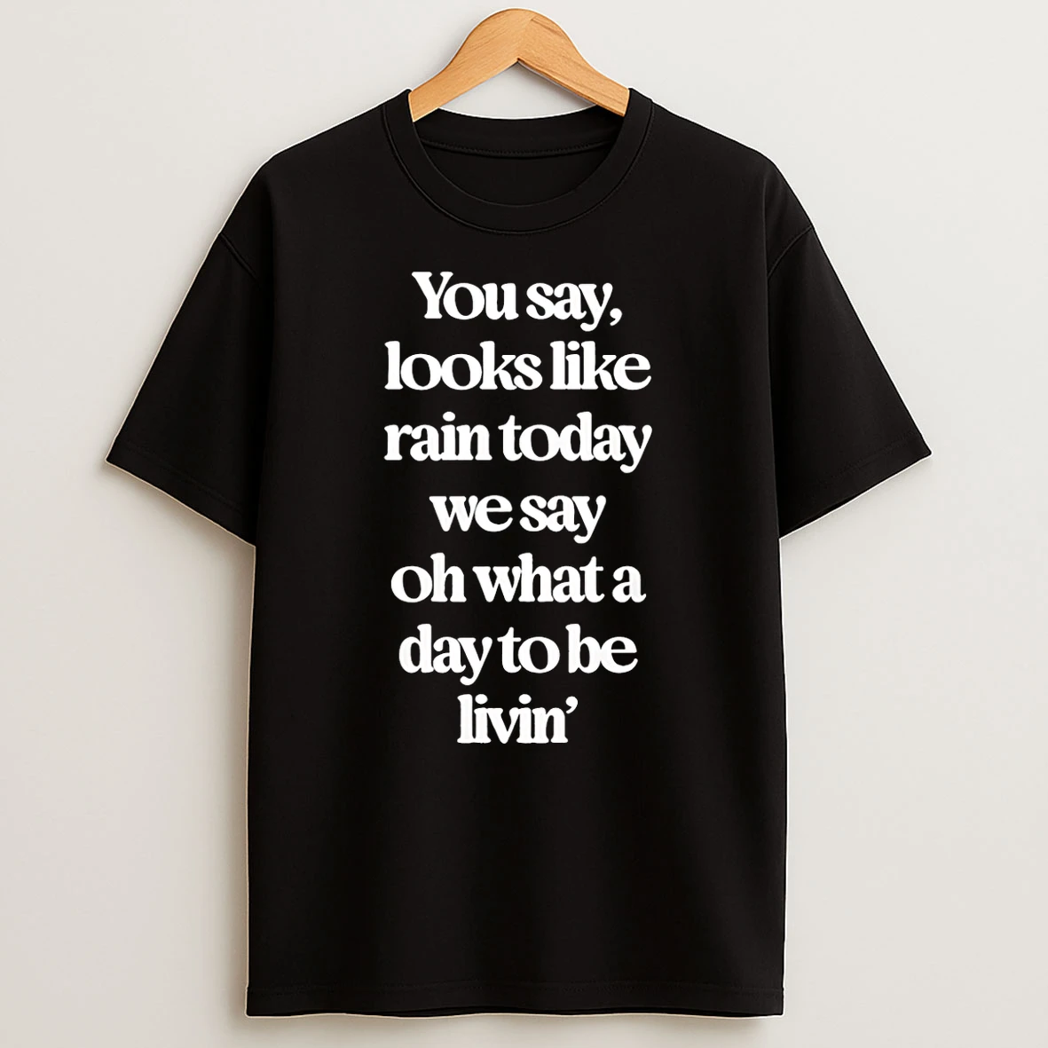 You Say Looks Like Rain Today We Say Oh What A Day To Be Livin T Shirt