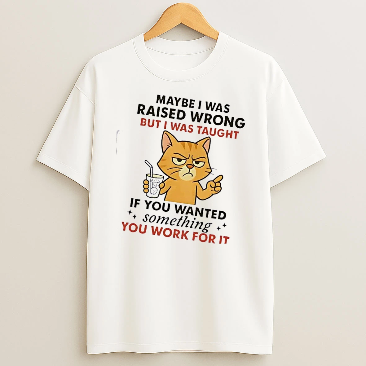 Cat Maybe I Was Raised Wrong But I Was Taught If You Wanted Something You Work For It T Shirt